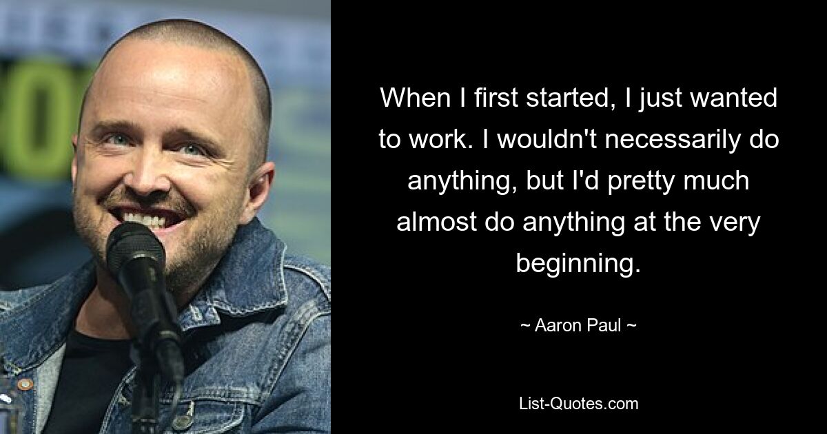 When I first started, I just wanted to work. I wouldn't necessarily do anything, but I'd pretty much almost do anything at the very beginning. — © Aaron Paul