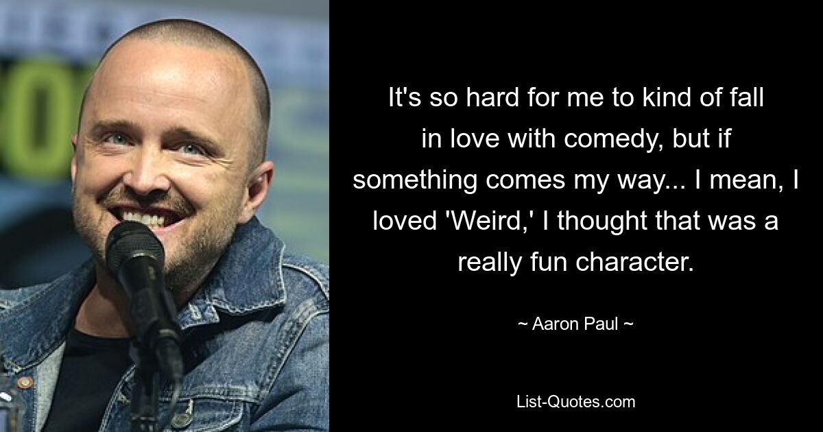 It's so hard for me to kind of fall in love with comedy, but if something comes my way... I mean, I loved 'Weird,' I thought that was a really fun character. — © Aaron Paul