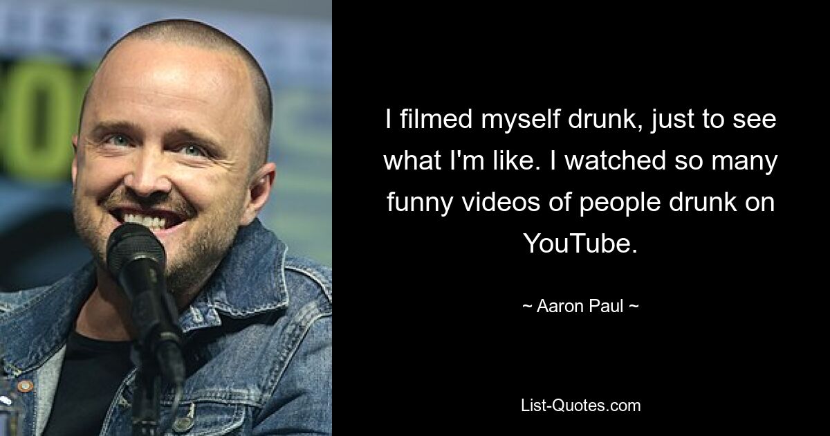 I filmed myself drunk, just to see what I'm like. I watched so many funny videos of people drunk on YouTube. — © Aaron Paul