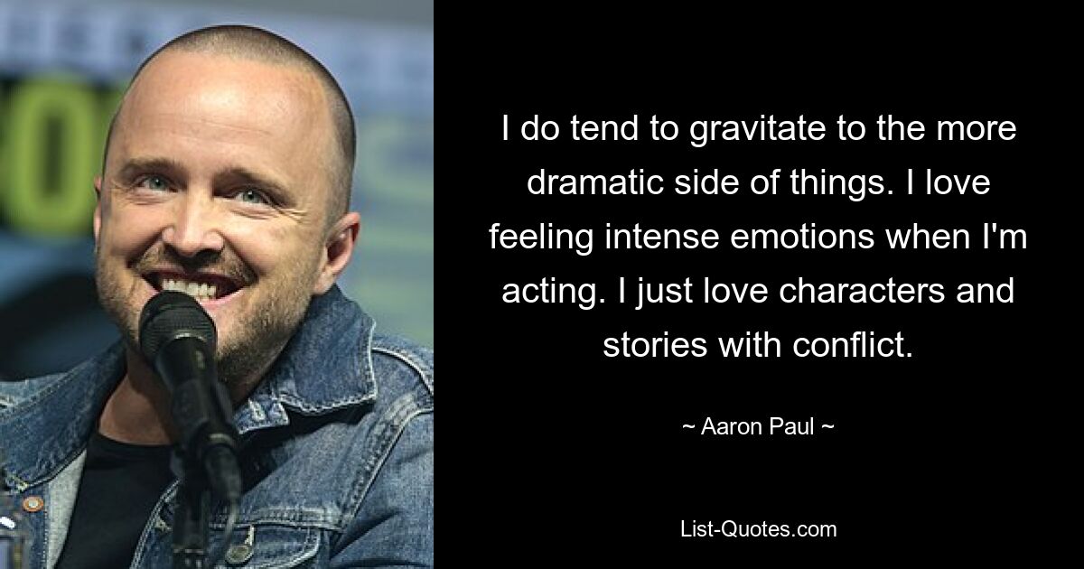 I do tend to gravitate to the more dramatic side of things. I love feeling intense emotions when I'm acting. I just love characters and stories with conflict. — © Aaron Paul