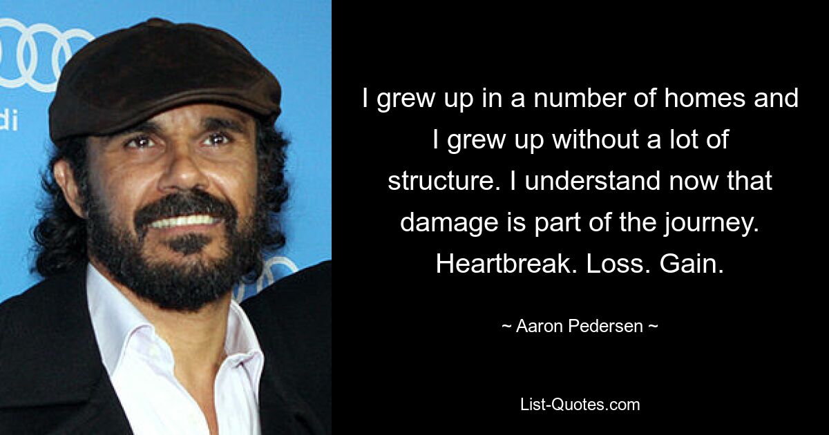 I grew up in a number of homes and I grew up without a lot of structure. I understand now that damage is part of the journey. Heartbreak. Loss. Gain. — © Aaron Pedersen
