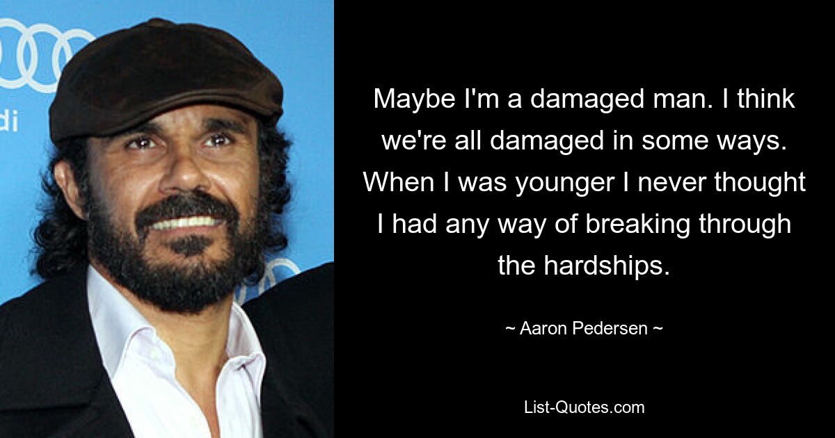 Maybe I'm a damaged man. I think we're all damaged in some ways. When I was younger I never thought I had any way of breaking through the hardships. — © Aaron Pedersen