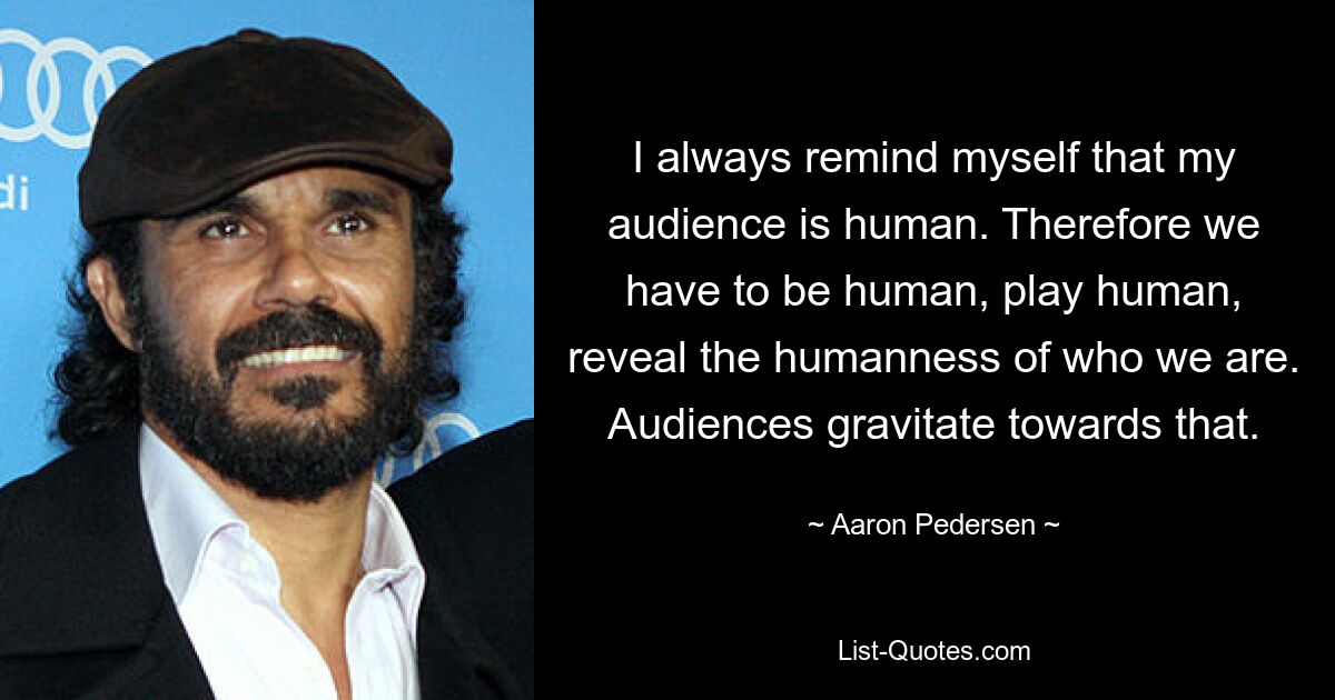 I always remind myself that my audience is human. Therefore we have to be human, play human, reveal the humanness of who we are. Audiences gravitate towards that. — © Aaron Pedersen