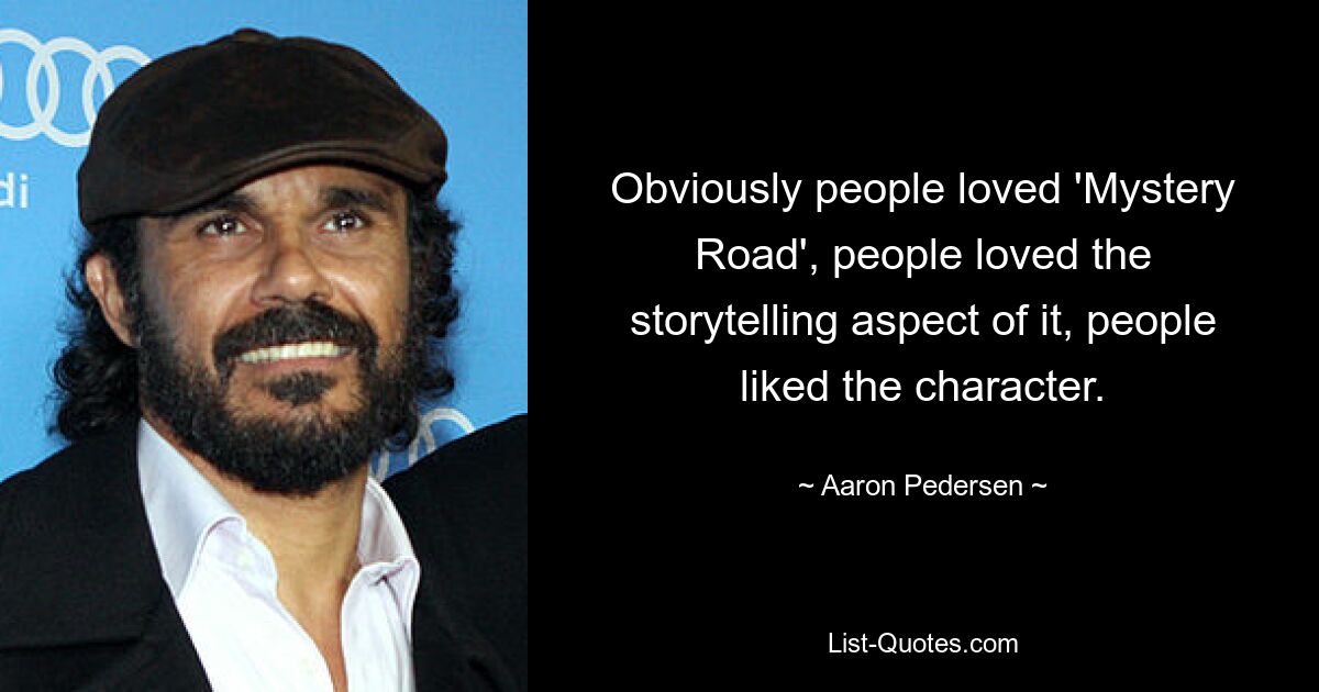 Obviously people loved 'Mystery Road', people loved the storytelling aspect of it, people liked the character. — © Aaron Pedersen