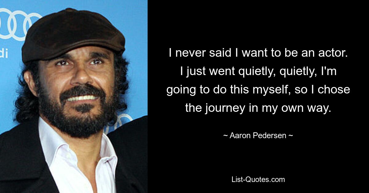 I never said I want to be an actor. I just went quietly, quietly, I'm going to do this myself, so I chose the journey in my own way. — © Aaron Pedersen