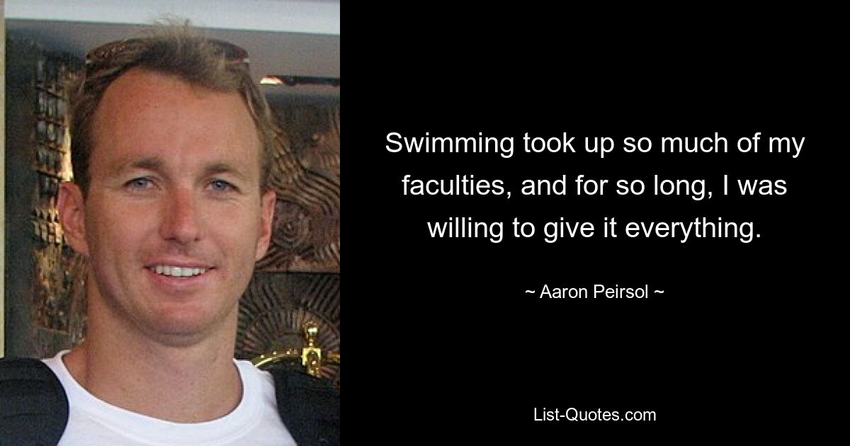 Swimming took up so much of my faculties, and for so long, I was willing to give it everything. — © Aaron Peirsol