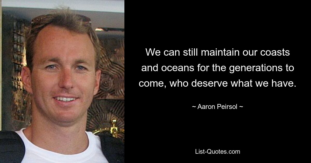 We can still maintain our coasts and oceans for the generations to come, who deserve what we have. — © Aaron Peirsol