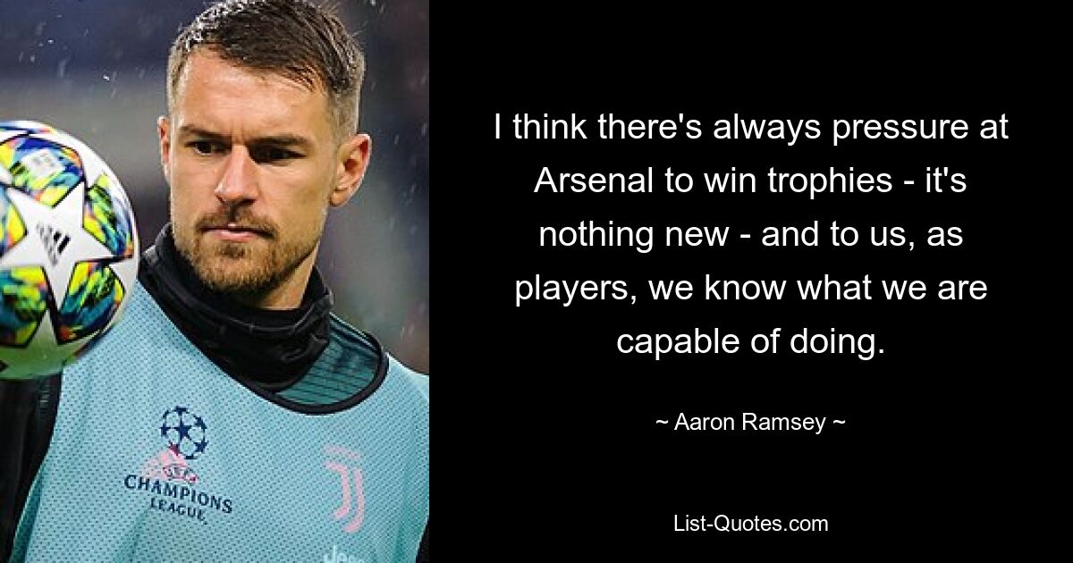 I think there's always pressure at Arsenal to win trophies - it's nothing new - and to us, as players, we know what we are capable of doing. — © Aaron Ramsey