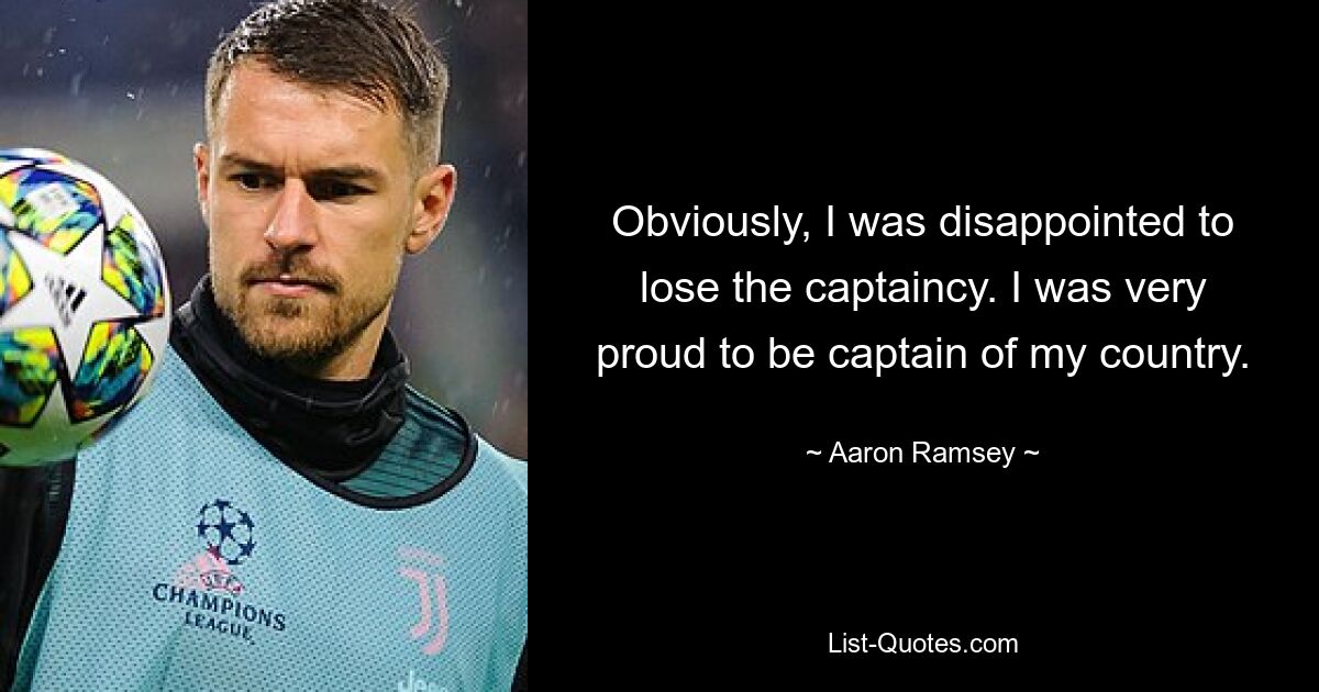 Obviously, I was disappointed to lose the captaincy. I was very proud to be captain of my country. — © Aaron Ramsey