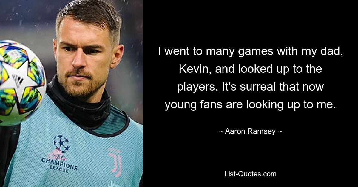 I went to many games with my dad, Kevin, and looked up to the players. It's surreal that now young fans are looking up to me. — © Aaron Ramsey