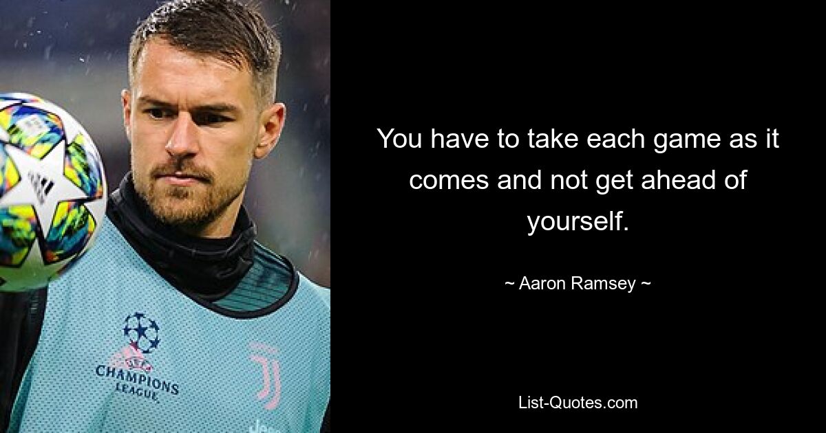 You have to take each game as it comes and not get ahead of yourself. — © Aaron Ramsey