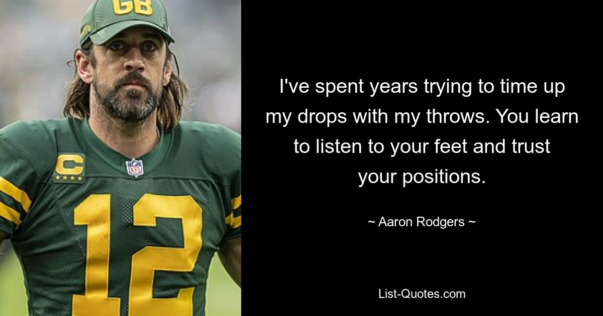 I've spent years trying to time up my drops with my throws. You learn to listen to your feet and trust your positions. — © Aaron Rodgers