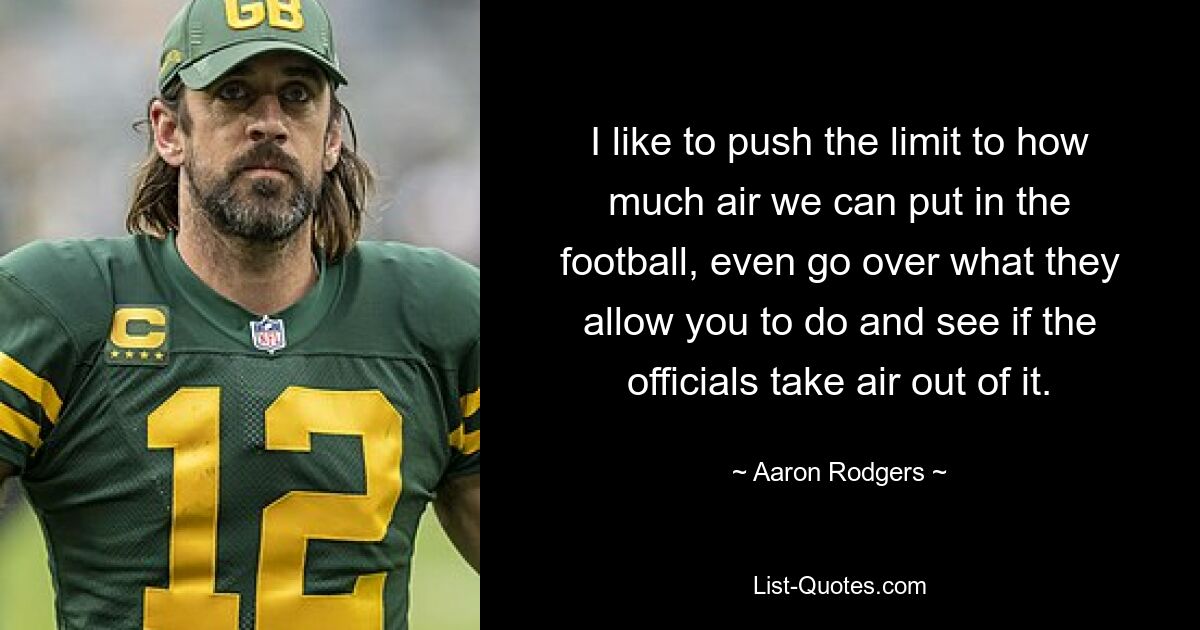 I like to push the limit to how much air we can put in the football, even go over what they allow you to do and see if the officials take air out of it. — © Aaron Rodgers