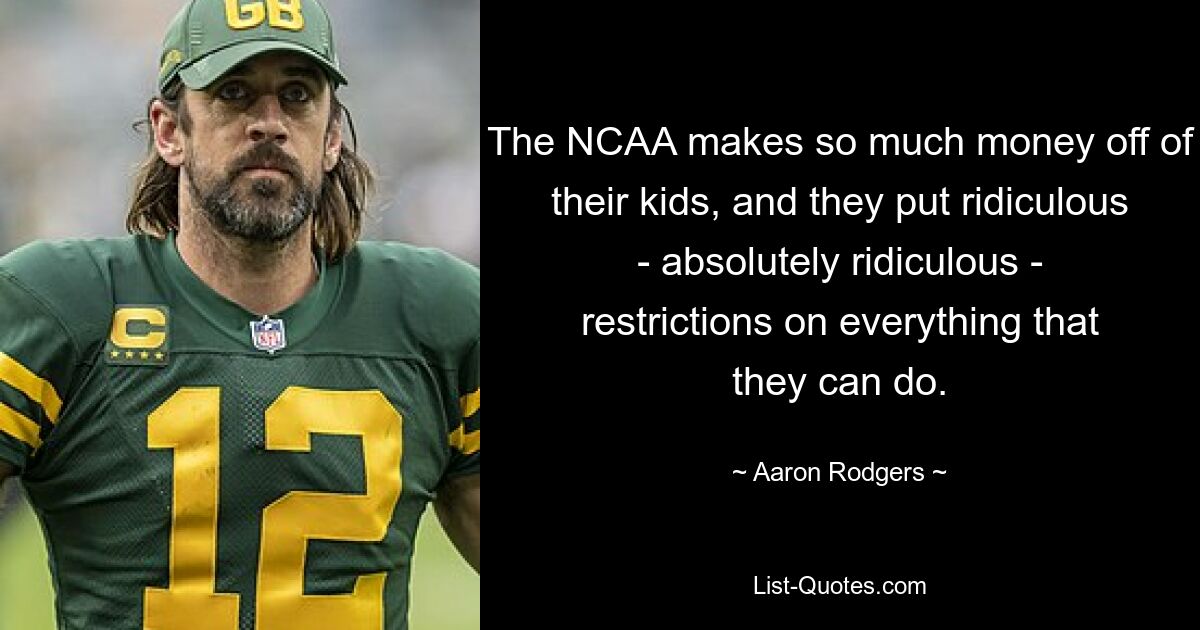 The NCAA makes so much money off of their kids, and they put ridiculous - absolutely ridiculous - restrictions on everything that they can do. — © Aaron Rodgers