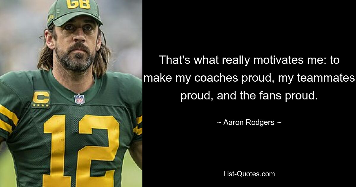 That's what really motivates me: to make my coaches proud, my teammates proud, and the fans proud. — © Aaron Rodgers