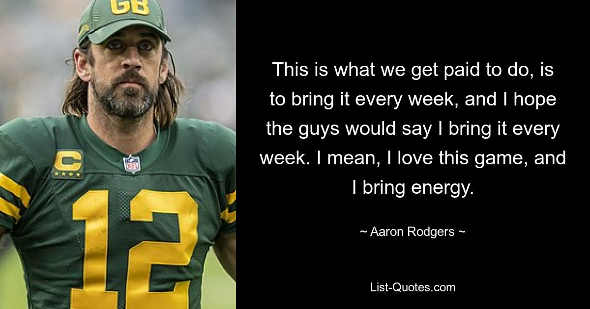 This is what we get paid to do, is to bring it every week, and I hope the guys would say I bring it every week. I mean, I love this game, and I bring energy. — © Aaron Rodgers