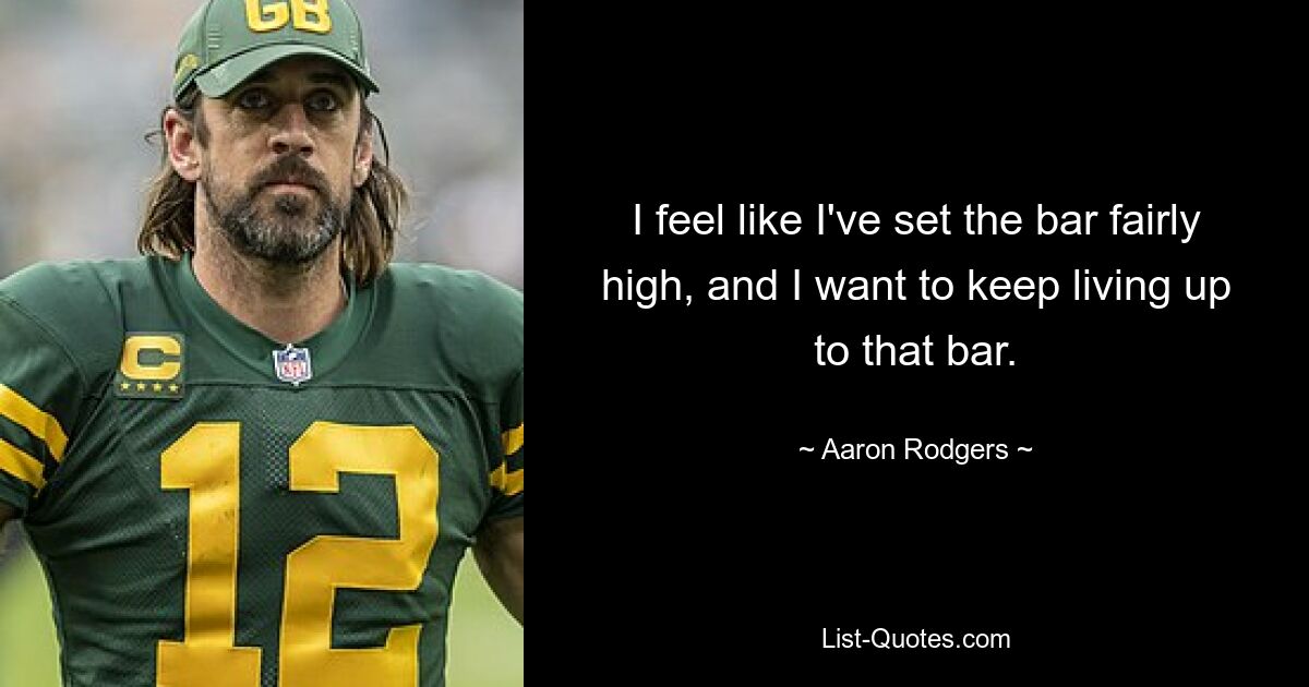 I feel like I've set the bar fairly high, and I want to keep living up to that bar. — © Aaron Rodgers