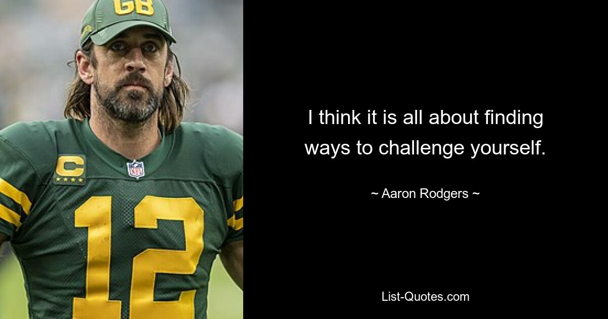 I think it is all about finding ways to challenge yourself. — © Aaron Rodgers