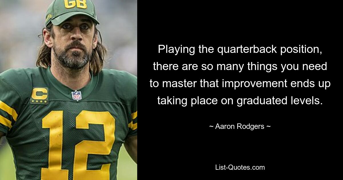 Playing the quarterback position, there are so many things you need to master that improvement ends up taking place on graduated levels. — © Aaron Rodgers