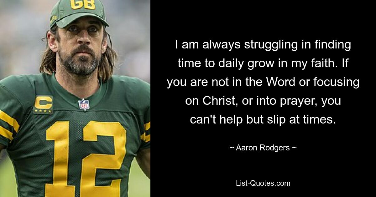 I am always struggling in finding time to daily grow in my faith. If you are not in the Word or focusing on Christ, or into prayer, you can't help but slip at times. — © Aaron Rodgers