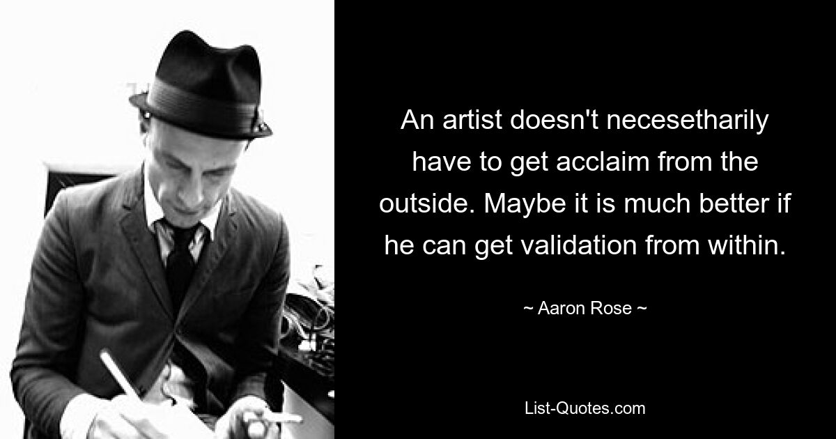 An artist doesn't necesetharily have to get acclaim from the outside. Maybe it is much better if he can get validation from within. — © Aaron Rose