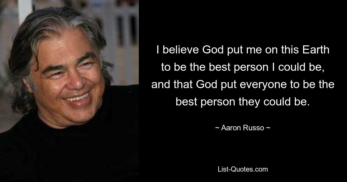 I believe God put me on this Earth to be the best person I could be, and that God put everyone to be the best person they could be. — © Aaron Russo