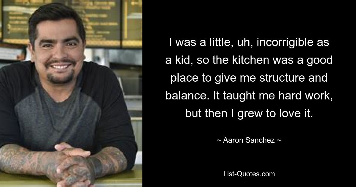 I was a little, uh, incorrigible as a kid, so the kitchen was a good place to give me structure and balance. It taught me hard work, but then I grew to love it. — © Aaron Sanchez