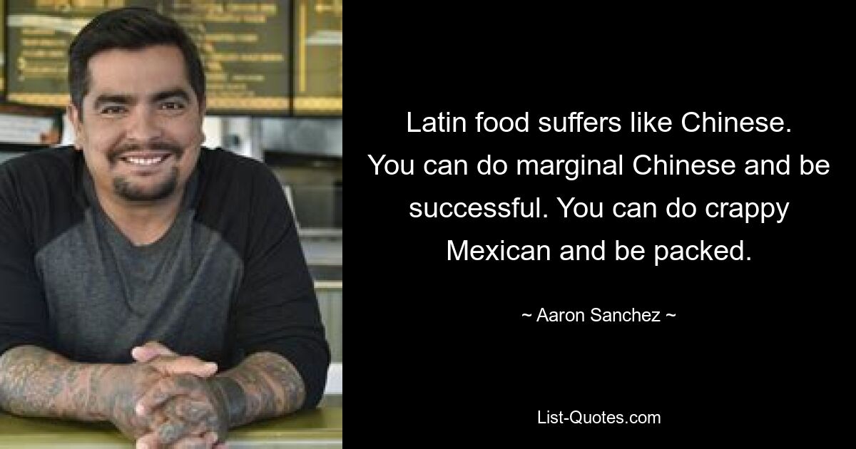 Latin food suffers like Chinese. You can do marginal Chinese and be successful. You can do crappy Mexican and be packed. — © Aaron Sanchez