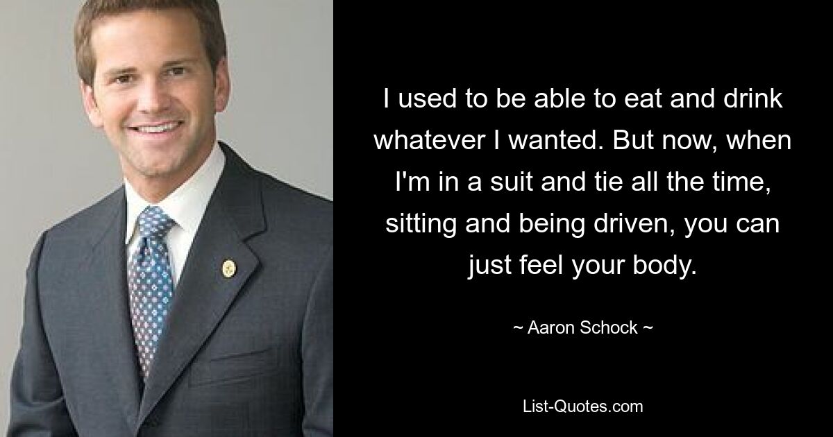 I used to be able to eat and drink whatever I wanted. But now, when I'm in a suit and tie all the time, sitting and being driven, you can just feel your body. — © Aaron Schock