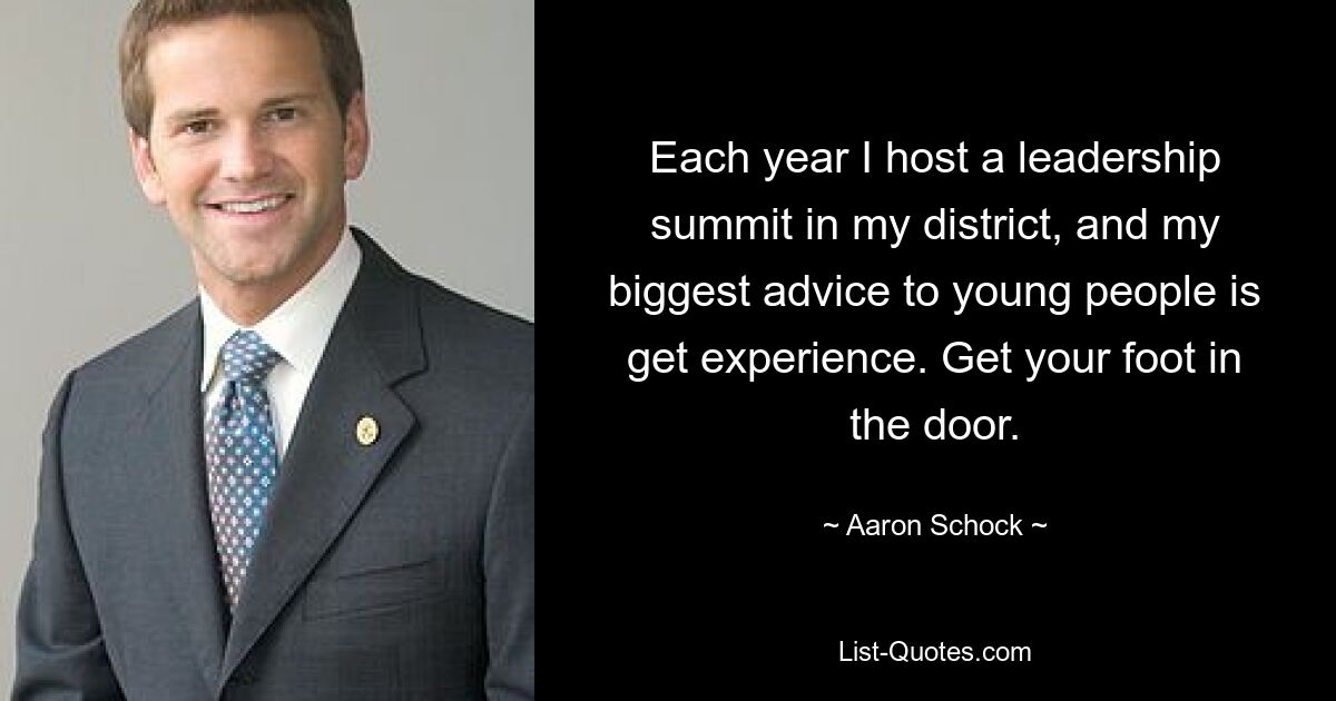 Each year I host a leadership summit in my district, and my biggest advice to young people is get experience. Get your foot in the door. — © Aaron Schock