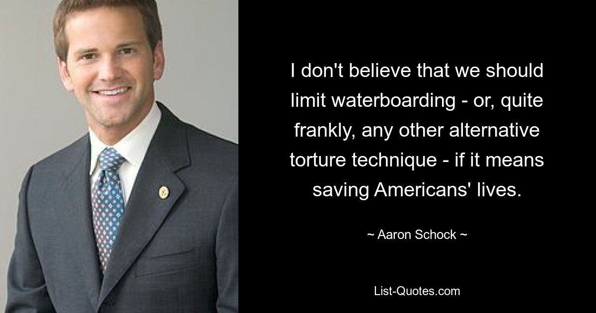 I don't believe that we should limit waterboarding - or, quite frankly, any other alternative torture technique - if it means saving Americans' lives. — © Aaron Schock