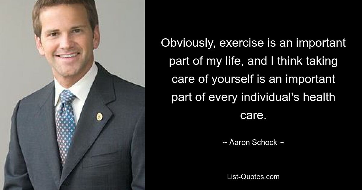 Obviously, exercise is an important part of my life, and I think taking care of yourself is an important part of every individual's health care. — © Aaron Schock