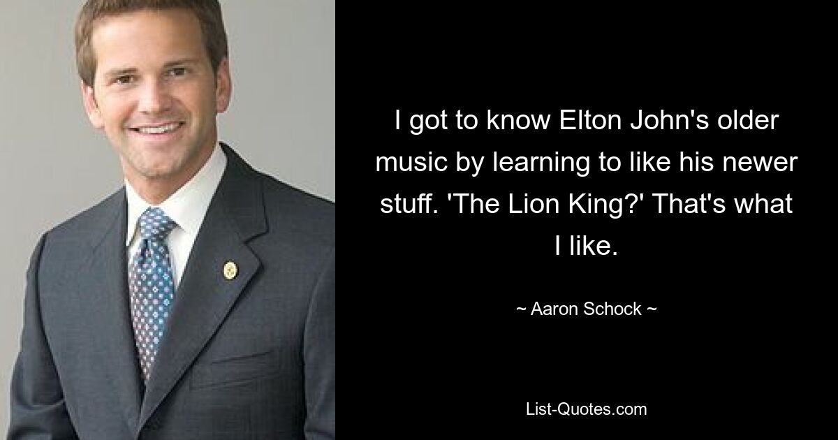 I got to know Elton John's older music by learning to like his newer stuff. 'The Lion King?' That's what I like. — © Aaron Schock