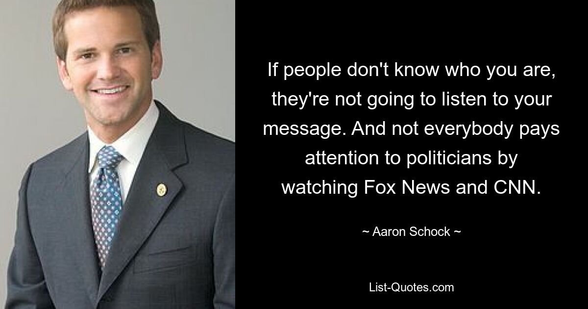 If people don't know who you are, they're not going to listen to your message. And not everybody pays attention to politicians by watching Fox News and CNN. — © Aaron Schock