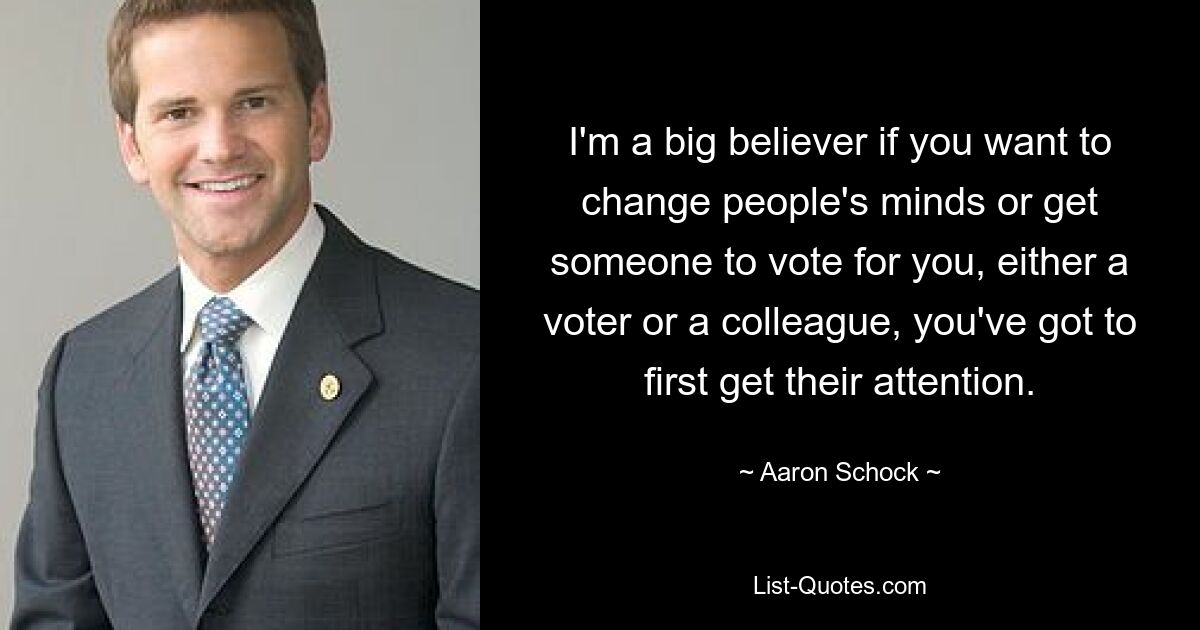 I'm a big believer if you want to change people's minds or get someone to vote for you, either a voter or a colleague, you've got to first get their attention. — © Aaron Schock