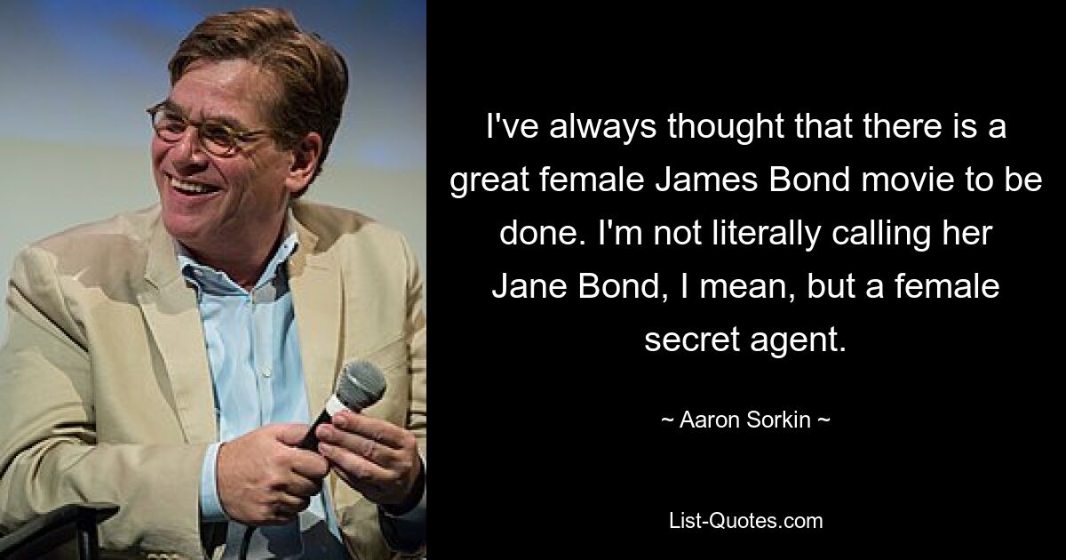 I've always thought that there is a great female James Bond movie to be done. I'm not literally calling her Jane Bond, I mean, but a female secret agent. — © Aaron Sorkin