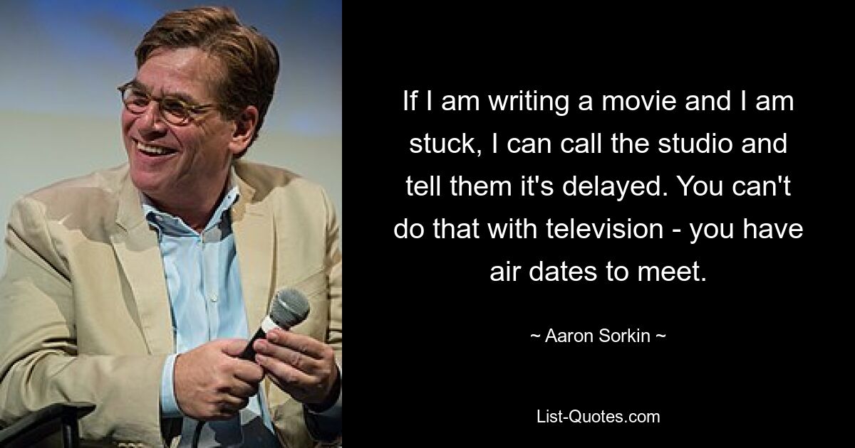 If I am writing a movie and I am stuck, I can call the studio and tell them it's delayed. You can't do that with television - you have air dates to meet. — © Aaron Sorkin