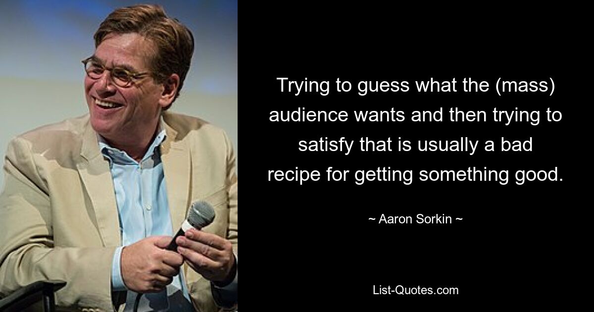 Trying to guess what the (mass) audience wants and then trying to satisfy that is usually a bad recipe for getting something good. — © Aaron Sorkin