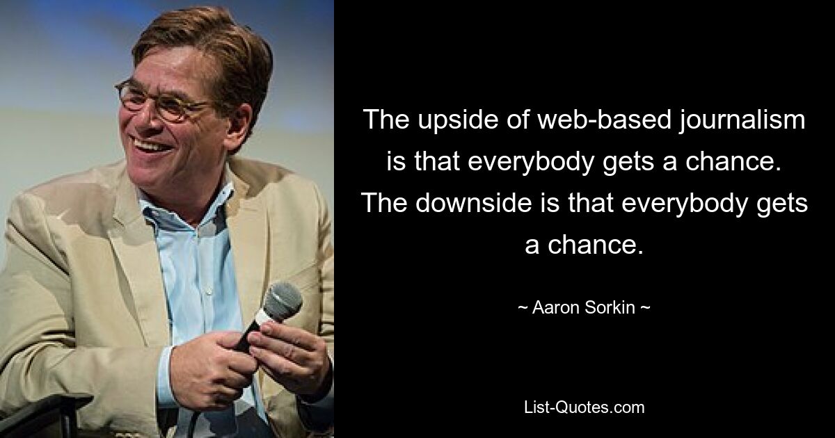 The upside of web-based journalism is that everybody gets a chance. The downside is that everybody gets a chance. — © Aaron Sorkin