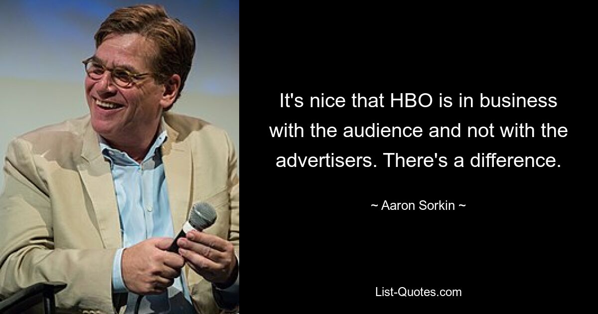 It's nice that HBO is in business with the audience and not with the advertisers. There's a difference. — © Aaron Sorkin