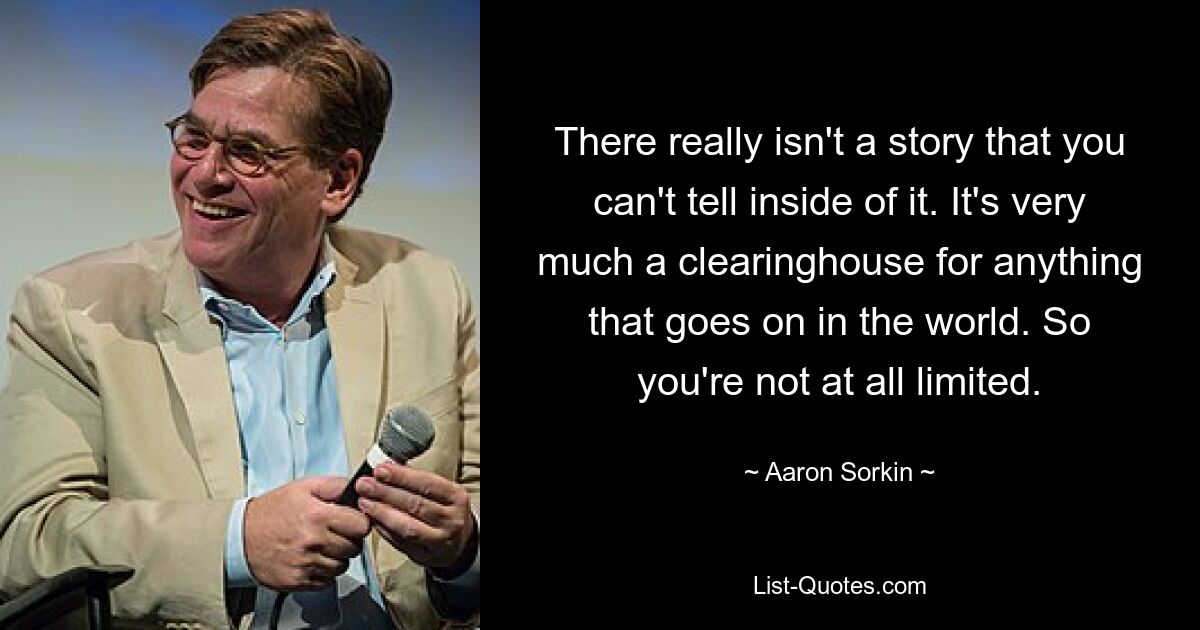 There really isn't a story that you can't tell inside of it. It's very much a clearinghouse for anything that goes on in the world. So you're not at all limited. — © Aaron Sorkin