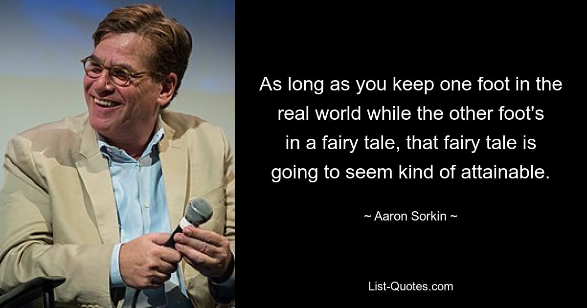 As long as you keep one foot in the real world while the other foot's in a fairy tale, that fairy tale is going to seem kind of attainable. — © Aaron Sorkin