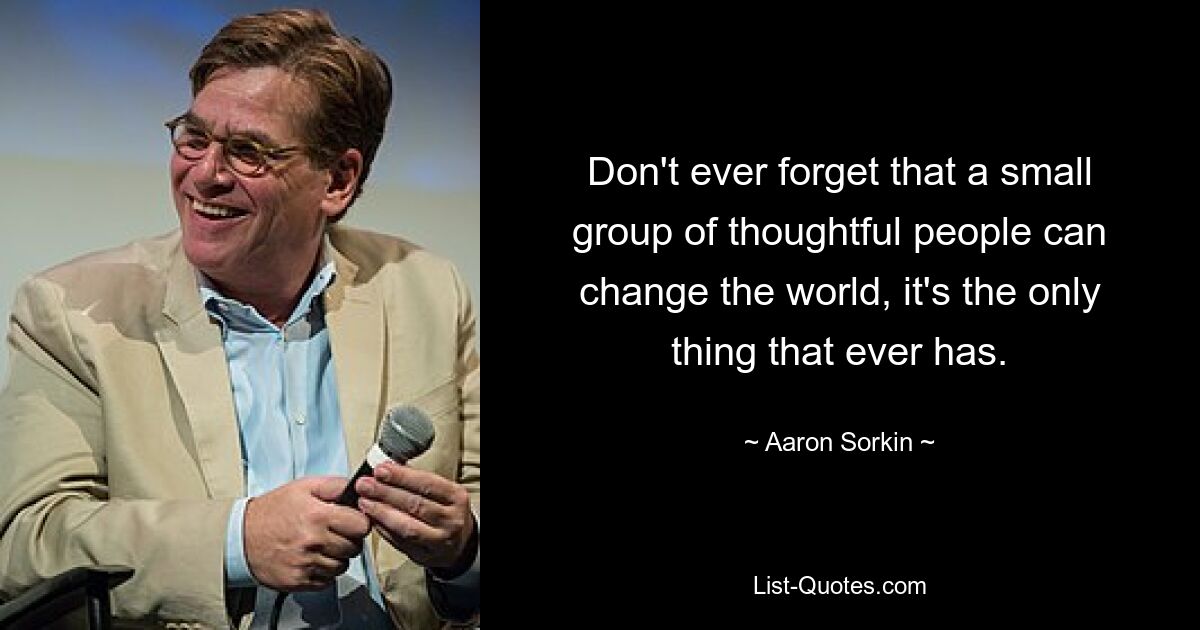 Don't ever forget that a small group of thoughtful people can change the world, it's the only thing that ever has. — © Aaron Sorkin