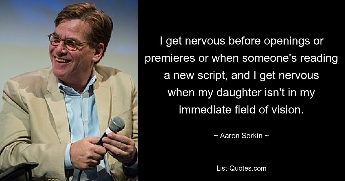 I get nervous before openings or premieres or when someone's reading a new script, and I get nervous when my daughter isn't in my immediate field of vision. — © Aaron Sorkin