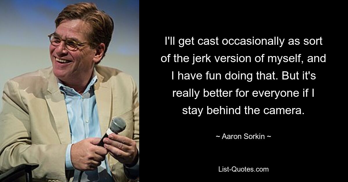 I'll get cast occasionally as sort of the jerk version of myself, and I have fun doing that. But it's really better for everyone if I stay behind the camera. — © Aaron Sorkin