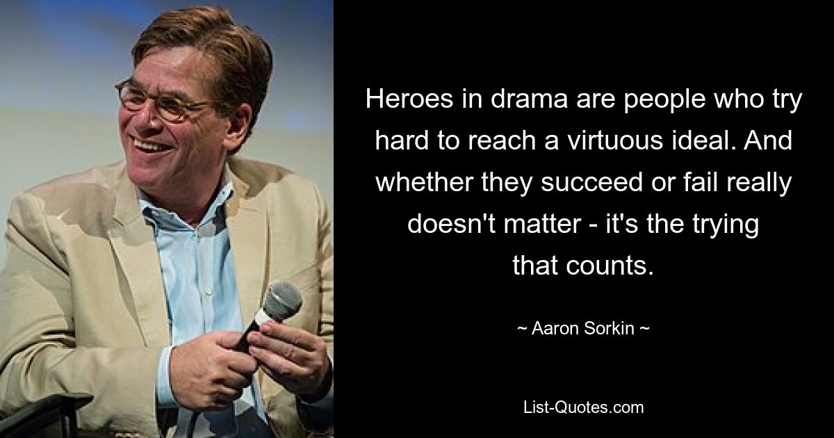 Heroes in drama are people who try hard to reach a virtuous ideal. And whether they succeed or fail really doesn't matter - it's the trying that counts. — © Aaron Sorkin