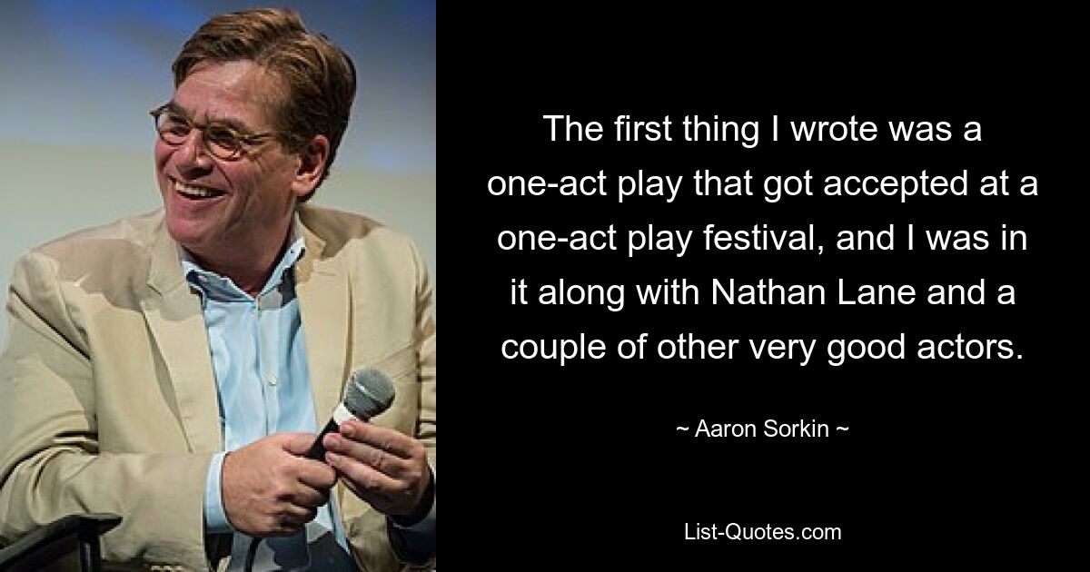 The first thing I wrote was a one-act play that got accepted at a one-act play festival, and I was in it along with Nathan Lane and a couple of other very good actors. — © Aaron Sorkin