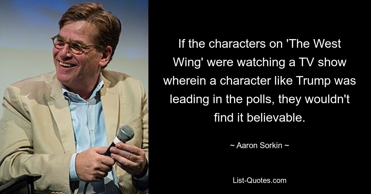 If the characters on 'The West Wing' were watching a TV show wherein a character like Trump was leading in the polls, they wouldn't find it believable. — © Aaron Sorkin