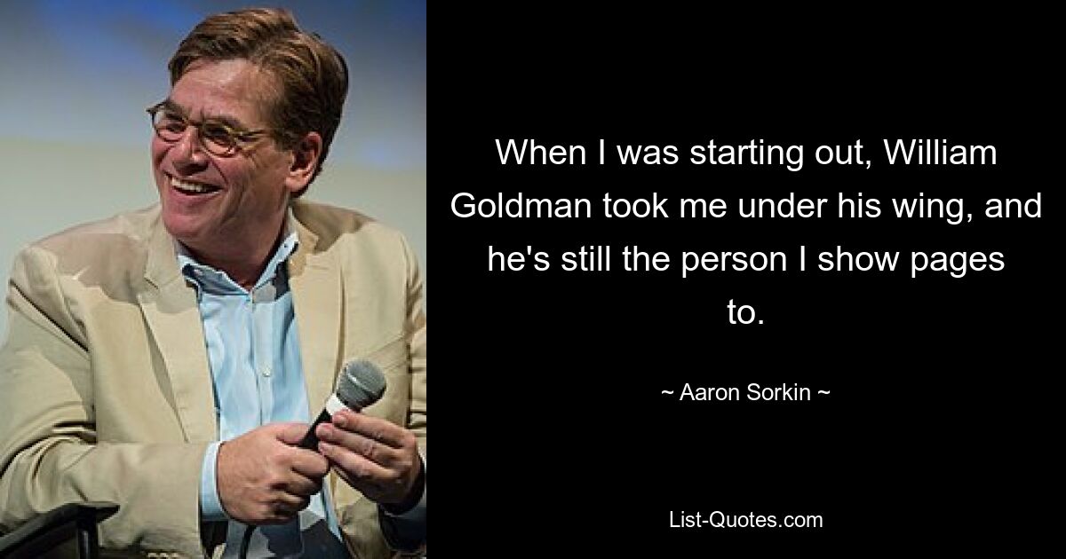 When I was starting out, William Goldman took me under his wing, and he's still the person I show pages to. — © Aaron Sorkin