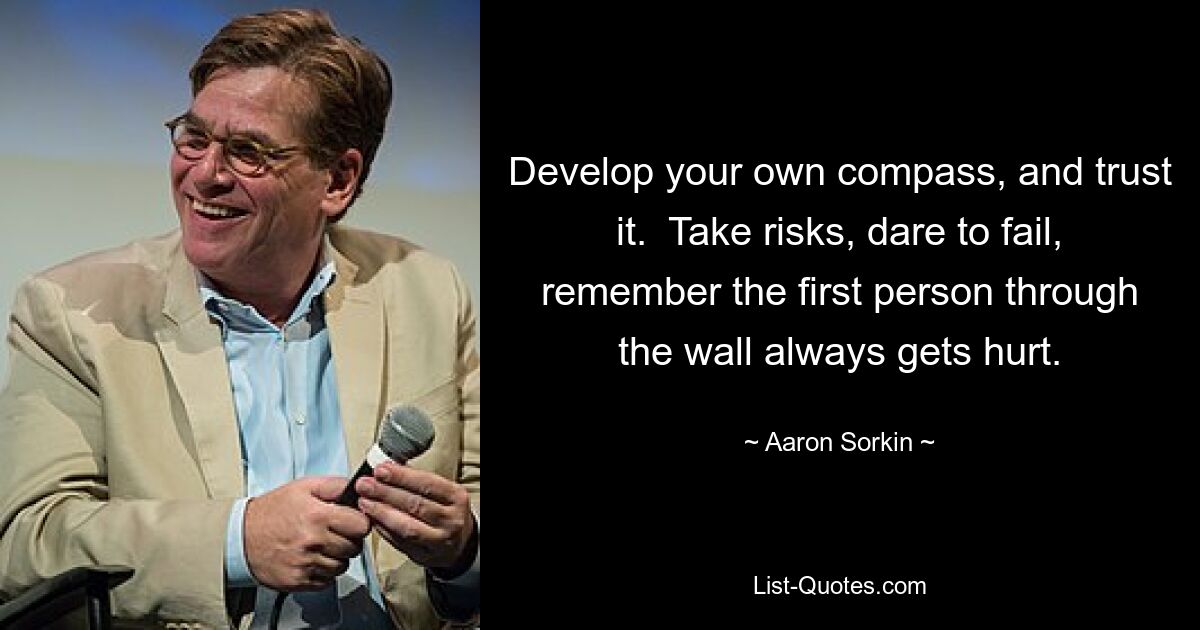 Develop your own compass, and trust it.  Take risks, dare to fail, remember the first person through the wall always gets hurt. — © Aaron Sorkin